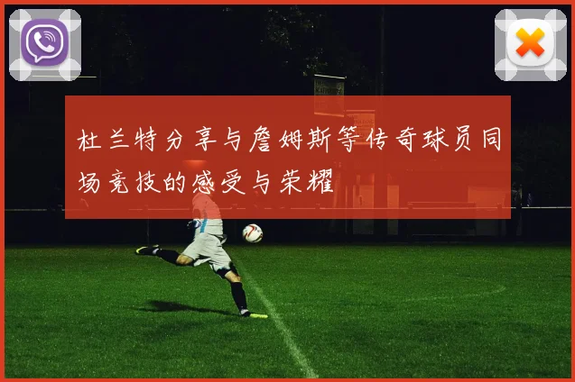 杜兰特分享与詹姆斯等传奇球员同场竞技的感受与荣耀