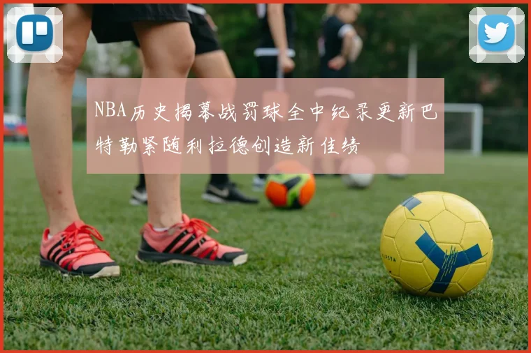 NBA历史揭幕战罚球全中纪录更新巴特勒紧随利拉德创造新佳绩