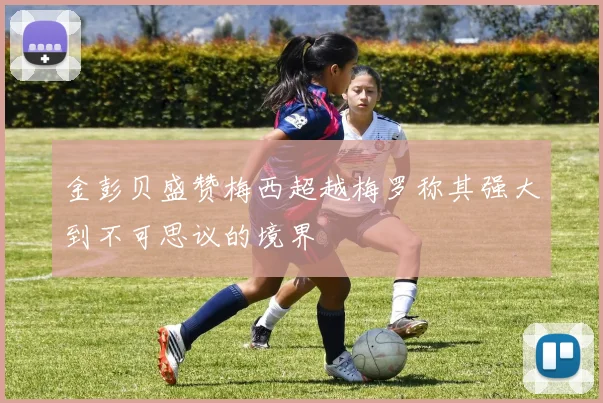 金彭贝盛赞梅西超越梅罗称其强大到不可思议的境界