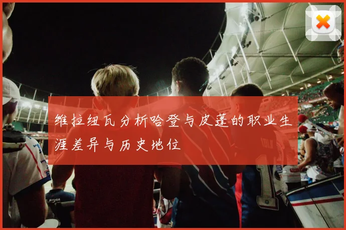 维拉纽瓦分析哈登与皮蓬的职业生涯差异与历史地位