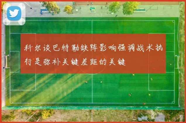 科尔谈巴特勒缺阵影响强调战术执行是弥补关键差距的关键