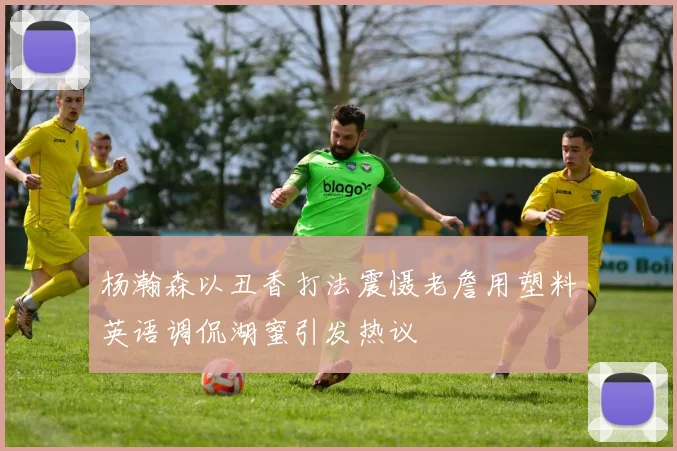杨瀚森以丑香打法震慑老詹用塑料英语调侃湖蜜引发热议