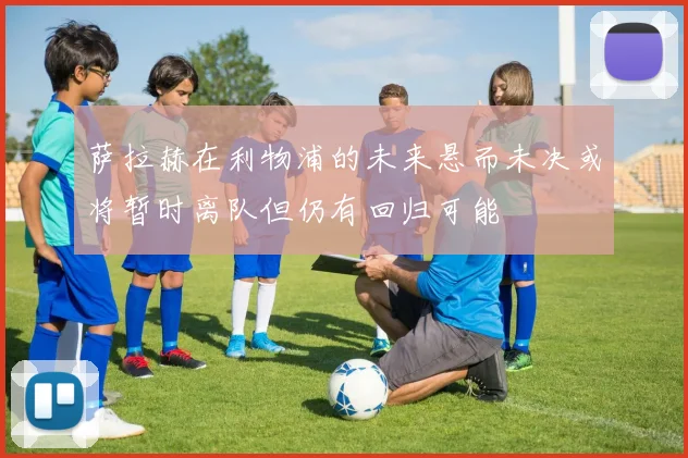 萨拉赫在利物浦的未来悬而未决或将暂时离队但仍有回归可能