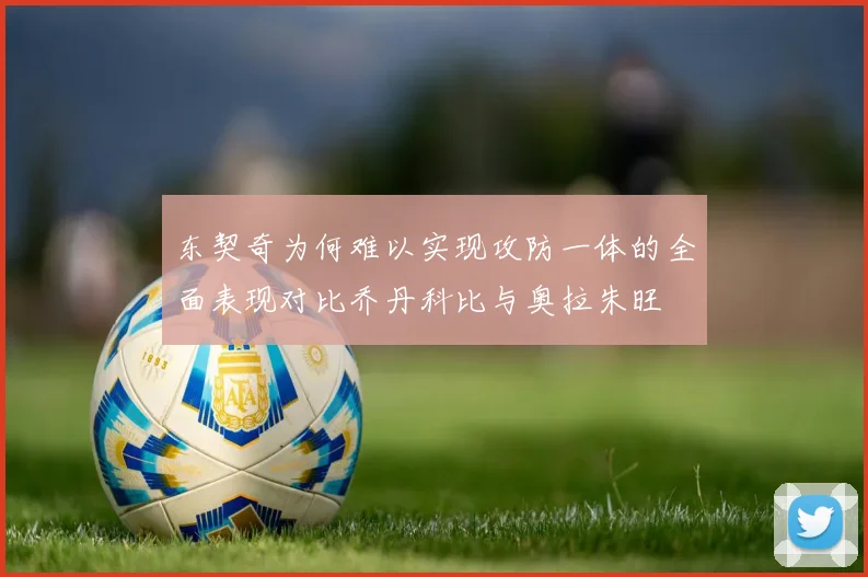 东契奇为何难以实现攻防一体的全面表现对比乔丹科比与奥拉朱旺