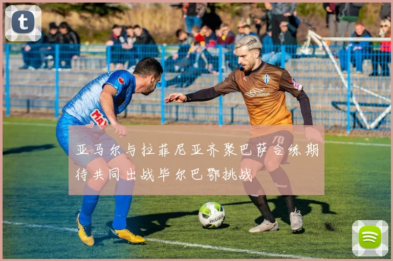 亚马尔与拉菲尼亚齐聚巴萨合练期待共同出战毕尔巴鄂挑战