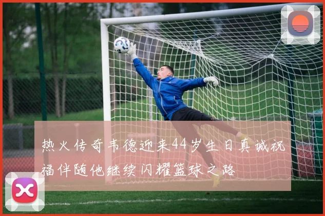 热火传奇韦德迎来44岁生日真诚祝福伴随他继续闪耀篮球之路