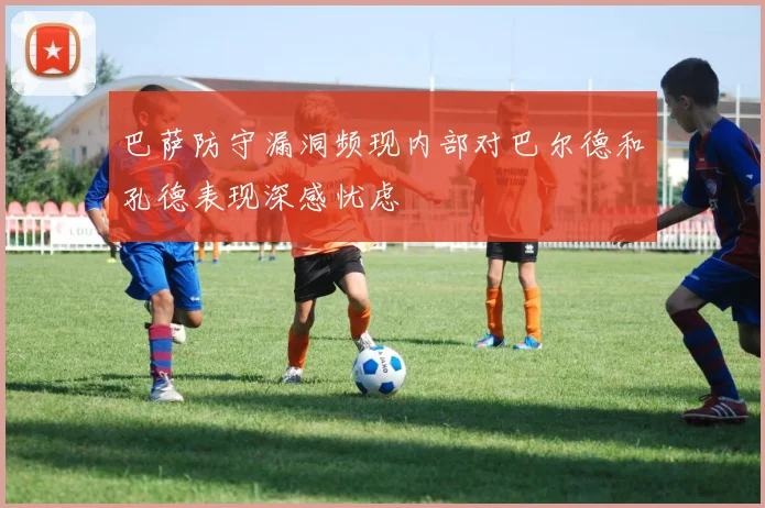 巴萨防守漏洞频现内部对巴尔德和孔德表现深感忧虑