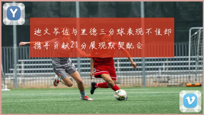 迪文岑佐与里德三分球表现不佳却携手贡献21分展现默契配合