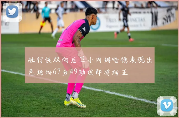 独行侠双向后卫小内姆哈德表现出色场均67分49助攻即将转正