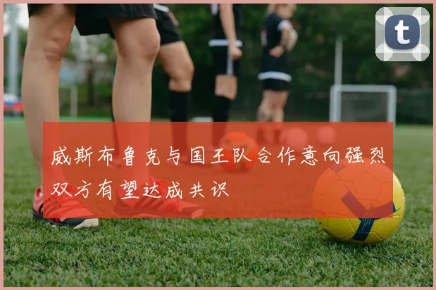 威斯布鲁克与国王队合作意向强烈双方有望达成共识