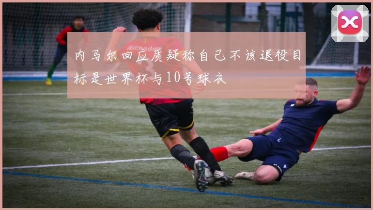 内马尔回应质疑称自己不该退役目标是世界杯与10号球衣