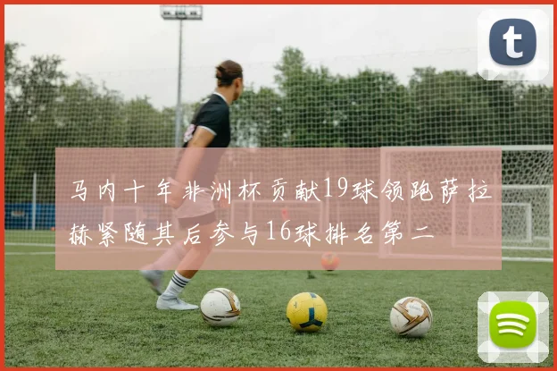 马内十年非洲杯贡献19球领跑萨拉赫紧随其后参与16球排名第二