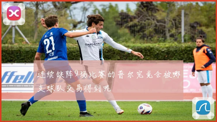 连续缺阵9场比赛的普尔究竟会被哪支球队交易得到呢