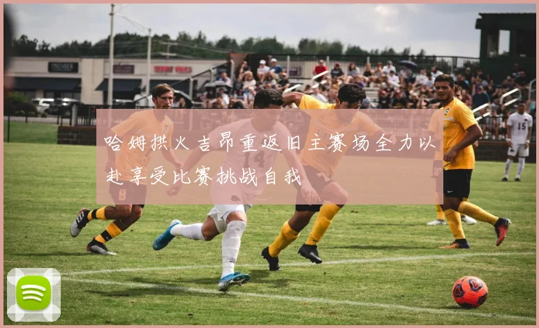 哈姆拱火吉昂重返旧主赛场全力以赴享受比赛挑战自我