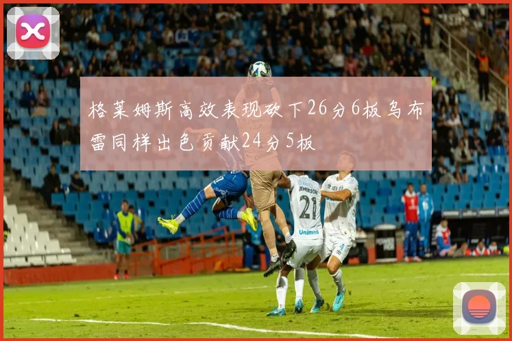 格莱姆斯高效表现砍下26分6板乌布雷同样出色贡献24分5板