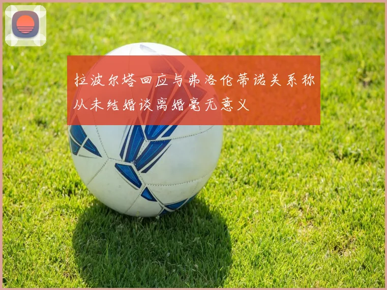 拉波尔塔回应与弗洛伦蒂诺关系称从未结婚谈离婚毫无意义